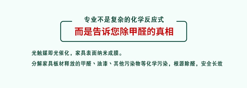專業(yè)不是復雜的化學反應式，而是告訴您除甲醛的真相，光觸媒即光催化，家具表面納米成膜，分解家具板材釋放的甲醛、油漆、其他污染物等化學污染，根源除醛，安全長效