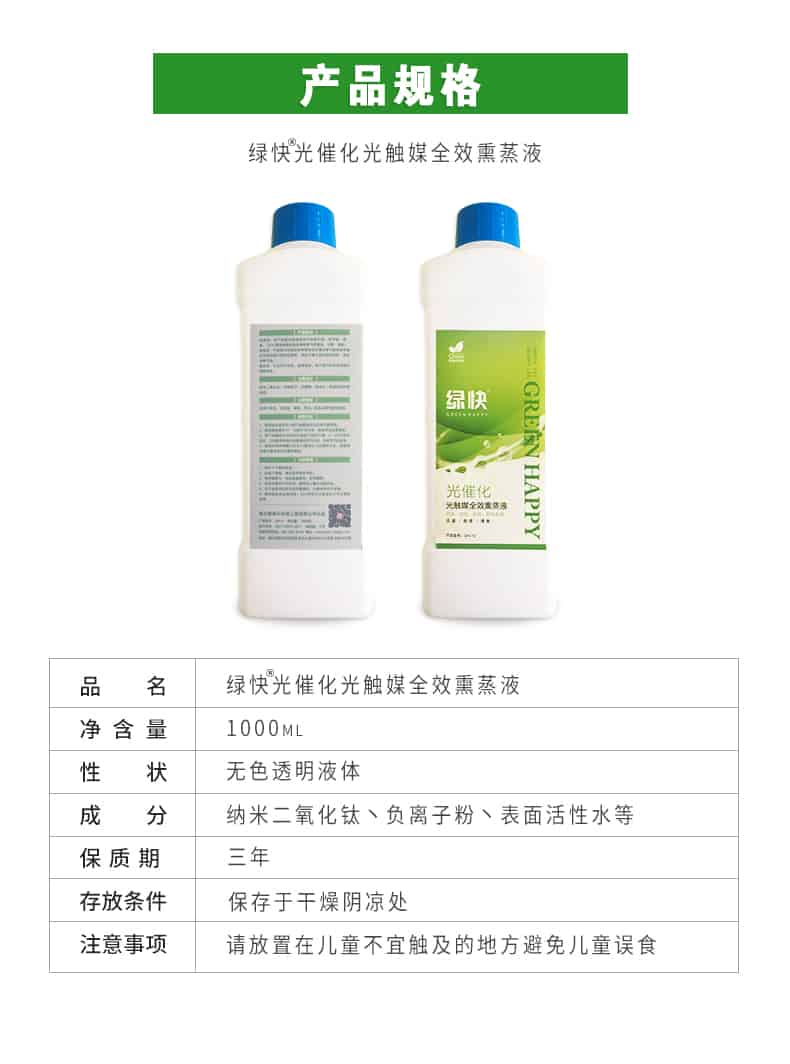 產品規(guī)格，綠快光催化光觸媒全效熏蒸液，品名，綠快光催化光觸媒全效熏蒸液，凈含量，1000ML，性狀，無色透明液體，成分，納米二氧化鈦、負離子粉、表面活性水等，保質期，三年，存放條件，保存于干燥陰涼處，注意事項，請放置在兒童不宜觸及的地方避免兒童誤食