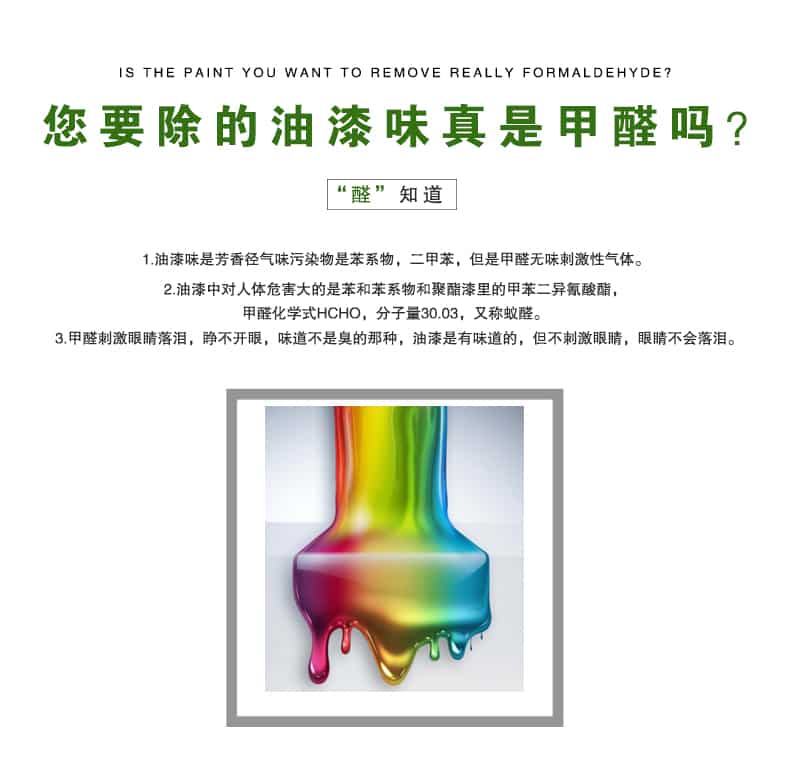 您要除的油漆味真是甲醛嗎？醛知道，油漆味是芳香徑氣味污染物是苯系物，二甲苯，但是甲醛無(wú)味刺激性氣體。油漆中對(duì)人體危害大的是苯和苯系物和聚酯漆里的甲苯二異氰酸酯，甲醛化學(xué)式HCHO，矢量30.03，又稱(chēng)乙醛。甲醛刺激眼睛落淚，睜不開(kāi)眼，味道不是臭的那種，油漆是有味道的，但不刺激眼睛，眼睛不會(huì)落淚。